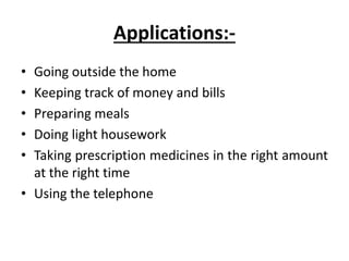 Applications:-
• Going outside the home
• Keeping track of money and bills
• Preparing meals
• Doing light housework
• Taking prescription medicines in the right amount
at the right time
• Using the telephone
 
