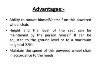 Advantages:-
• Ability to mount himself/herself on this powered
wheel chair.
• Height and the level of the seat can be
maintained by the person himself. It can be
adjusted to the ground level or to a maximum
height of 2.5ft
• Maintain the speed of this powered wheel chair
in accordance to the needs.
 
