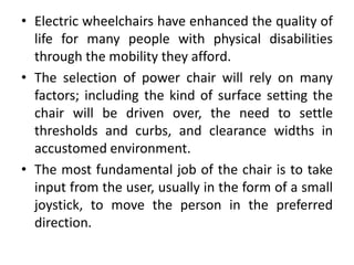 • Electric wheelchairs have enhanced the quality of
life for many people with physical disabilities
through the mobility they afford.
• The selection of power chair will rely on many
factors; including the kind of surface setting the
chair will be driven over, the need to settle
thresholds and curbs, and clearance widths in
accustomed environment.
• The most fundamental job of the chair is to take
input from the user, usually in the form of a small
joystick, to move the person in the preferred
direction.
 