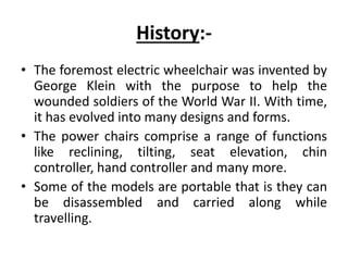 History:-
• The foremost electric wheelchair was invented by
George Klein with the purpose to help the
wounded soldiers of the World War II. With time,
it has evolved into many designs and forms.
• The power chairs comprise a range of functions
like reclining, tilting, seat elevation, chin
controller, hand controller and many more.
• Some of the models are portable that is they can
be disassembled and carried along while
travelling.
 