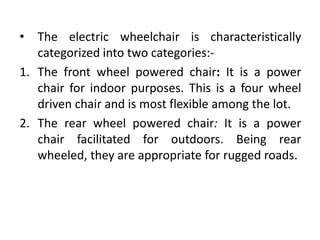 • The electric wheelchair is characteristically
categorized into two categories:-
1. The front wheel powered chair: It is a power
chair for indoor purposes. This is a four wheel
driven chair and is most flexible among the lot.
2. The rear wheel powered chair: It is a power
chair facilitated for outdoors. Being rear
wheeled, they are appropriate for rugged roads.
 