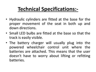 Technical Specifications:-
• Hydraulic cylinders are fitted at the base for the
proper movement of the seat in both up and
down directions.
• Small LED bulbs are fitted at the base so that the
track is easily visible.
• The battery charger will usually plug into the
powered wheelchair control unit where the
batteries are attached. This means that the user
doesn't have to worry about lifting or refitting
batteries.
 