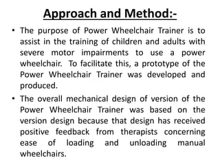 Approach and Method:-
• The purpose of Power Wheelchair Trainer is to
assist in the training of children and adults with
severe motor impairments to use a power
wheelchair. To facilitate this, a prototype of the
Power Wheelchair Trainer was developed and
produced.
• The overall mechanical design of version of the
Power Wheelchair Trainer was based on the
version design because that design has received
positive feedback from therapists concerning
ease of loading and unloading manual
wheelchairs.
 