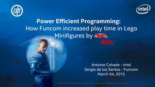 Copyright © 2015, Intel Corporation. All rights reserved. *Other names and brands may be claimed as the property of others.
Antoine Cohade - Intel
Sergio de los Santos - Funcom
March 04, 2015
Power Efficient Programming:
How Funcom increased play time in Lego
Minifigures by 40%.
80%
 