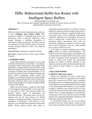 Term Paper Submission ECE 562 – Fall 2013 
1 
ISBs: Bidirectional Buffer-less Router with Intelligent Space Buffers 
Dhiraj Chaudhary and Ahmed Louri 
Dept. of Electrical and Computer Engineering, University of Arizona, Tucson, AZ 85721 
{dhirajchaudhary,louri}@ece.arizona.edu 
ABSTRACT 
Buffers in routers consume significant power and area. A novel intelligent space buffers (ISBs) NOC architecture capable of mitigating both power and performance issues is proposed. Buffer-less router designs illustrates a significant degradation of performance at high injection rates. We make a case for new approach for power efficient design of Network- on-Chip utilizing buffer-less routers with improved performance. 
General Terms: Architecture, Algorithm, Design. 
Keywords: routing, network on chip, control, buffers, Channels. 
1. INTRODUCTION 
Today high performance and power are very tight constraints for Network on Chip (NOC). According to some papers, NOC consumes up to 30% of power in the Intel 80-core Terascale chip [1] and about 40% in the MIT RAW chip [2].A lot work has been done and still in progress to balance power and performance. As we increase the number of cores the latency dominates and power control mechanisms further worsen this situations. It is essential to design a low power design for NOC by keeping performance with in certain limits. This paper will discuss about a new low power design which can be thought of as a balanced implementation for future NOC designs. 
Buffers are power hungry. A paper by Onur Mutlu et. al [3] suggests removing buffers can save upto 60% of total power in NOC. But removing buffers has potential negative impact on performance and bandwidth efficiency. This design works well for low injection rates but for high injection rate BLESS consumes a substantial percentage of chip power with degradation in performance. Latif Khalid et. al [4] discusses a very straight forward approach, utilize ideal buffers. Storing packets require more power as compared to transmission them so it is better to transmit packets [9]. Sharing of buffers amongst various ports or virtual channels can decrease a significant buffer count. This design comes with an additional computational complexity impacting area consumption and may be power in certain cases. Avinash Kodi et. al [5] has introduced adaptive dual-function links. Links can dynamically configured as repeaters as well as storage units in case of congestion. It can save ~40% of buffer power, and area efficient as well. 
In this paper, we propose intelligent space buffers (ISBs) which can achieve high performance with buffer-less routers by keeping power consumption with in certain limits. We deploy buffers in the space around the router. Congestion control mechanism is inherent quality of control unit. Control unit dynamically manages the number of buffers allocated to each channel according to traffic. Bi-directional [6] links has been utilized to utilize buffers in a more effective manner. 
2. RELATED WORKS 
2.1 BLESS: buffer-less routers 
Buffers are responsible for 60% of total power consumption in network on chip (NOC) and consumes about 64% of static power [7] [8]. Many researchers hate buffers and try to completely keep them away from router. Buffer-less router design BLESS by Onur Mutlu et. al [3] demonstrates 60% reduction in area, deadlock avoidance, simplified router design and no live locks etc. But the research statistics shows that by eliminating buffers, there is a major degradation in performance. Concept goes well for low injection rate but with high injection rate, significant degradation in both power and performance has been observed [3]. 
In conventional design one can see the buffers associated with each virtual channel. Along with that there is huge area hungry control circuitry including VC  
