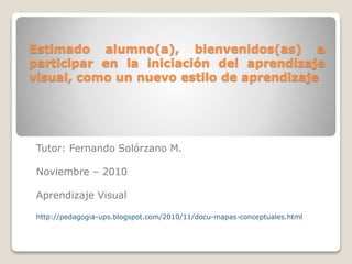 Estimado alumno(a), bienvenidos(as) a
participar en la iniciación del aprendizaje
visual, como un nuevo estilo de aprendizaje
Tutor: Fernando Solórzano M.
Noviembre – 2010
Aprendizaje Visual
http://pedagogia-ups.blogspot.com/2010/11/docu-mapas-conceptuales.html
 