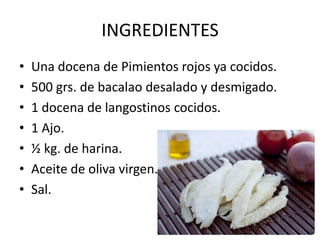 INGREDIENTES
• Una docena de Pimientos rojos ya cocidos.
• 500 grs. de bacalao desalado y desmigado.
• 1 docena de langostinos cocidos.
• 1 Ajo.
• ½ kg. de harina.
• Aceite de oliva virgen.
• Sal.