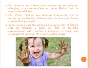 





Encontramos posiciones innovadoras en los colegios
bilingües, y a esto también se refería Waldorf con la
importancia del arte.
Por último, también encontramos innovación con el
trabajo de las familias, dejando atrás la distancia clásica
entre padres y colegio.
Cada vez son más los colegios que potencian el trabajo
con las familias, y cada vez más se facilítala
comunicación entre padres y docentes, a través por
ejemplo de la creación de páginas web de clase.

 