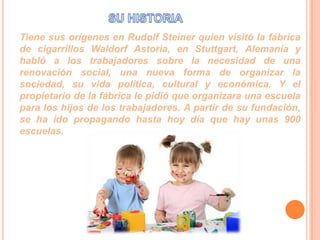 Tiene sus orígenes en Rudolf Steiner quien visitó la fábrica
de cigarrillos Waldorf Astoria, en Stuttgart, Alemania y
habló a los trabajadores sobre la necesidad de una
renovación social, una nueva forma de organizar la
sociedad, su vida política, cultural y económica. Y el
propietario de la fábrica le pidió que organizara una escuela
para los hijos de los trabajadores. A partir de su fundación,
se ha ido propagando hasta hoy día que hay unas 900
escuelas.

 