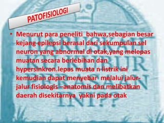 • Menurut para peneliti bahwa,sebagian besar
kejang epilepsi berasal dari sekumpulan sel
neuron yang abnormal di otak,yang melepas
muatan secara berlebihan dan
hypersinkron.lepas muata n listrik ini
kemudian dapat menyebar melalui jalurjalur fisiologis –anatomis dan melibatkan
daerah disekitarnya yakni pada otak

 