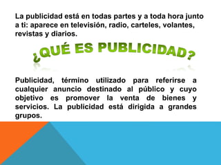 Publicidad, término utilizado para referirse a
cualquier anuncio destinado al público y cuyo
objetivo es promover la venta de bienes y
servicios. La publicidad está dirigida a grandes
grupos.
La publicidad está en todas partes y a toda hora junto
a ti: aparece en televisión, radio, carteles, volantes,
revistas y diarios.
 