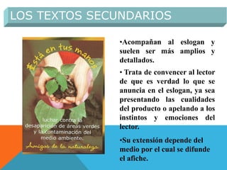 •Acompañan al eslogan y
suelen ser más amplios y
detallados.
• Trata de convencer al lector
de que es verdad lo que se
anuncia en el eslogan, ya sea
presentando las cualidades
del producto o apelando a los
instintos y emociones del
lector.
•Su extensión depende del
medio por el cual se difunde
el afiche.
LOS TEXTOS SECUNDARIOS
 