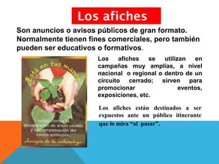 Los afiches se utilizan en
campañas muy amplias, a nivel
nacional o regional o dentro de un
circuito cerrado; sirven para
promocionar eventos,
exposiciones, etc.
Los afiches
Los afiches están destinados a ser
expuestos ante un público itinerante
que lo mira “al pasar”.
Son anuncios o avisos públicos de gran formato.
Normalmente tienen fines comerciales, pero también
pueden ser educativos o formativos.
 