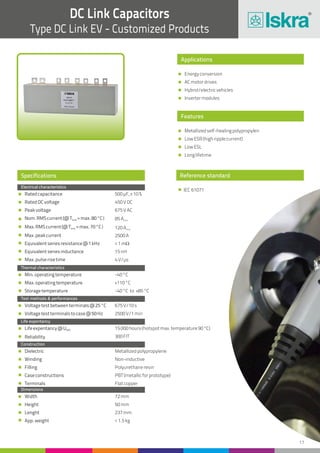 17
DC Link Capacitors
Type DC Link EV - Customized Products
Reference standard
IEC 61071
Applications
Features
Energyconversion
ACmotordrives
Hybrid/electricvehicles
Invertermodules
Metallizedself-healingpolypropylen
LowESR(highripplecurrent)
LowESL
Longlifetime
Specifications
Electrical characteristics
Thermal characteristics
Test methods & performances
Life expentancy
Construction
Dimensions
Ratedcapacitance
RatedDCvoltage
Peakvoltage
Nom.RMScurrent(@T =max.80°C)amb
Max.RMScurrent(@T =max.70°C)amb
Max.peakcurrent
Equivalentseriesresistance@1kHz
Equivalentseriesinductance
Max.pulserisetime
Min.operatingtemperature
Max.operatingtemperature
Storagetemperature
Voltagetestbetweenterminals@25°C
Voltagetestterminalstocase@50Hz
Lifeexpentancy@UNDC
Reliability
Dielectric
Winding
Filling
Caseconstructions
Terminals
Width
Height
Lenght
App.weight
500µF,±10%
450VDC
675VAC
85Arms
120Arms
2500A
<1mW
15nH
4V/µs
-40°C
+110°C
-40°C to +85°C
675V/10s
2500V/1min
15000hours(hotspotmax.temperature90°C)
300FIT
Metallizedpolypropylene
Non-inductive
Polyurethaneresin
PBT(metallicforprototype)
Flatcopper
72mm
50mm
237mm
<1.5kg
 