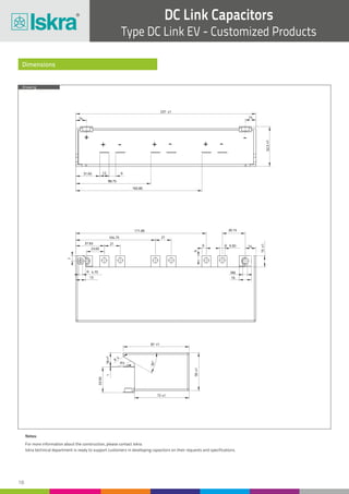 18
DC Link Capacitors
Type DC Link EV - Customized Products
Drawing
Dimensions
18±1
R5
R
4
1
50±1
72 ±1
30°
87 ±1
33.50
R 6.50
15±1
37.65 21
21
6
6
171.85
104.75
16
M6
13
14
R 4.70
7
23.65
30.15
1414
237 ±1
31.65 12 9
98.75
165.85
52.5±1
+ ++
+
- - -
-
Notes:
For more information about the construction, please contact Iskra.
Iskra technical department is ready to support customers in developing capacitors on their requests and specifications.
 
