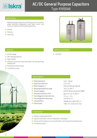 26
AC/DC General Purpose Capacitors
Type KNI5048
Applications
Features
Construction
Reference standard
Metallized polypropylene AC and DC capacitors are used for
power electronic applications with high current and
harmonicsdistortionwithlonglifeexpectancy.
Inverter
Filtering
Switching
AC/DCvoltage
Self-healingproperties
Highreliabilty
Cylindrical aluminium case with plastic self-extinguishing
sealingcover
Overpressuredisconnector
Tinnedbrassscrew
Dielectric:polypropylenefilm
Capacitorelectrodes: Vacuum-deposited:metallayers
Casing:cylindricalaluminiumcasewithplasticself-extinguishingsealingcover
Tinnedbrassscrew
Specifications
Ratedcapacitance
Capacitancetolerance
Ratedvoltage(U )rms
Operatingtemperaturerange
Climaticcategory
Dissipationfactorsat1kHz
Testvoltageterminaltoterminal
Testvoltage(terminaltocase)
Lifeexpectancy
Failurequota
10mF- 600mF
±5%,±10%
250VAC,330VAC,480VAC
-40°C to +85°C
40/070/56accordingtoIEC60068
-4
tgd ≤ 10 x 10 at 100 Hz
1.5 x U , 10 srms
3 kV, 50 Hz, 2 s
100 000 hours @Ths ≤70 °C
-9
<300 x 10 components hour
IEC61071
 