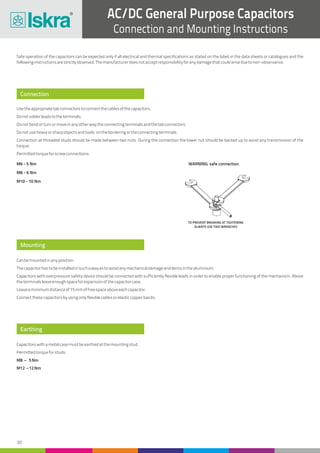 30
AC/DC General Purpose Capacitors
Connection and Mounting Instructions
Connection
Mounting
Earthing
Safe operation of the capacitors can be expected only if all electrical and thermal specifications as stated on the label, in the data sheets or catalogues and the
followinginstructionsarestrictlyobserved.Themanufacturerdoesnotacceptresponsibilityforanydamagethatcouldariseduetonon-observance.
Usetheappropriatetabconnectorstoconnectthecablesofthecapacitors.
Donotsolderleadstotheterminals.
Donotbendorturnormoveinanyotherwaytheconnectingterminalsandthetabconnectors.
Donotuseheavyorsharpobjectsandtools ontheborderingortheconnectingterminals.
Connection at threaded studs should be made between two nuts. During the connection the lower nut should be backed up to avoid any transmission of the
torque.
Permittedtorqueforscrewconnections:
Canbemountedinanyposition.
Thecapacitorhastobeinstalledinsuchawayastoavoidanymechanicaldamageanddentsinthealuminium.
Capacitors with overpressure safety device should be connected with sufficiently flexible leads in order to enable proper functioning of the mechanism. Above
theterminalsleaveenoughspaceforexpansionofthecapacitorcase.
Leaveaminimumdistanceof15mmoffreespaceaboveeachcapacitor.
Connectthesecapacitorsbyusingonlyflexiblecablesorelasticcopperbands.
Capacitorswithametalcasemustbeearthedatthemountingstud.
Permittedtorqueforstuds:
M8 – 5Nm
M12 –12Nm
TO PREVENT BREAKING AT TIGHTENING
ALWAYS USE TWO WRENCHES
WARNING: safe connectionM6 - 5 Nm
M8 - 6 Nm
M10 - 10 Nm
 