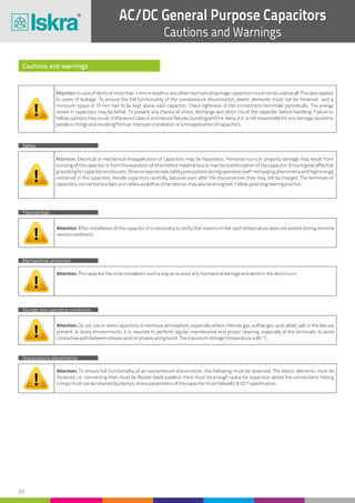 32
AC/DC General Purpose Capacitors
Cautions and Warnings
Cautions and warnings
Safety
Thermal load
Storage and operating conditions
Mechanichal protection
Overpressure disconnector
Attention:Incaseofdentsofmorethan1mmindepthoranyothermechanicaldamage,capacitorsmustnotbeusedatall.Thisalsoapplies
to cases of leakage. To ensure the full functionality of the overpressure disconnector, elastic elements must not be hindered and a
minimum space of 15 mm has to be kept above each capacitor. Check tightness of the connections/terminals periodically. The energy
stored in capacitors may be lethal. To prevent any chance of shock, discharge and short circuit the capacitor before handling. Failure to
follow cautions may result, in the worst case, in premature failures, bursting and fire. Iskra, d.d. is not responsible for any damage caused to
peopleorthingsandresultingfromanimproperinstallationoramisapplicationofcapacitors.
Attention: Electrical or mechanical misapplication of capacitors may be hazardous. Personal injury or property damage may result from
bursting of the capacitor or from the expulsion of oil ormelted material due to mechanical disruption of the capacitor. Ensure good, effective
groundingforcapacitorenclosures.Observeappropriatesafetyprecautionsduringoperation(self-rechargingphenomenaandhighenergy
contained in the capacitor). Handle capacitors carefully, because even after the disconnection they may still be charged. The terminals of
capacitors,connectedbusbarsandcablesaswellasotherdevicesmayalsobeenergized.Follow goodengineeringpractice.
Attention: After installation of the capacitor it is necessary to verify that maximum hot spot temperature does not exceed during extreme
serviceconditions.
Attention: Do not use or store capacitors in corrosive atmosphere, especially where chloride gas, sulfide gas, acid, alkali, salt or the like are
present. In dusty environments, it is required to perform regular maintenance and proper cleaning, especially of the terminals, to avoid
conductivepathbetweenphasesand/orphasesandground.Themaximumstoragetemperatureis85°C.
Attention: Thecapacitorhastobeinstalledinsuchawayastoavoidanymechanicaldamageanddentsinthealuminium.
Attention: To ensure full functionality of an overpressure disconnector, the following must be observed: The elastic elements must be
hindered, i.e.: connecting lines must be flexible leads (cables); there must be enough space for expansion above the connections; folding
crimpsmustnotberetainedbyclamps;stressparametersofthecapacitormustfollowIEC61071specification.
 