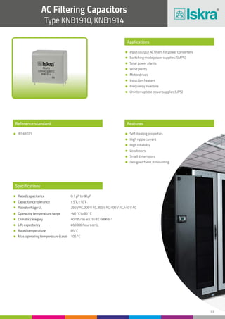 33
AC Filtering Capacitors
Type KNB1910, KNB1914
Reference standard
IEC61071
Applications
Features
Input/outputACfiltersforpowerconverters
Switchingmodepowersupplies(SMPS)
Solarpowerplants
Windplants
Motordrives
Inductionheaters
Frequencyinverters
Uninterruptiblepowersupplies(UPS)
Self-healingproperties
Highripplecurrent
Highreliability
Lowlosses
Smalldimensions
DesignedforPCBmounting
Specifications
Ratedcapacitance
Capacitancetolerance
RatedvoltageUN
Operatingtemperaturerange
Climaticcategory
Lifeexpectancy
Ratedtemperature
Max.operatingtemperature(case)
0.1µFto80µF
±5%,±10%
250VAC,300VAC,350VAC,400VAC,440VAC
-40°Cto85°C
40/85/56acc.toIEC60068-1
≥60000hoursatUN
85°C
105°C
 