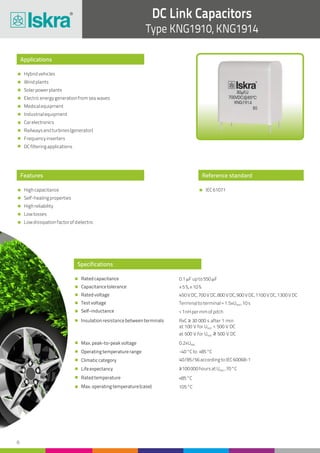 DC Link Capacitors
Type KNG1910, KNG1914
8
Reference standard
IEC61071
Applications
Features
Hybridvehicles
Windplants
Solarpowerplants
Electricenergygenerationfromseawaves
Medicalequipment
Industrialequipment
Carelectronics
Railwaysandturbines(generator)
Frequencyinverters
DCfilteringapplications
Highcapacitance
Self-healingproperties
Highreliability
Lowlosses
Lowdissipationfactorofdielectric
Specifications
Ratedcapacitance
Capacitancetolerance
Ratedvoltage
Testvoltage
Self-inductance
Insulationresistancebetweenterminals
Max.peak-to-peakvoltage
Operatingtemperaturerange
Climaticcategory
Lifeexpectancy
Ratedtemperature
Max.operatingtemperature(case)
0.1mFupto550mF
±5%,±10%
450VDC,700VDC,800VDC,900VDC,1100VDC,1300VDC
Terminaltoterminal=1.5xU ,10sNDC
<1nHpermmofpitch
RxC ≥ 30 000 s after 1 min
at 100 V for U < 500 V DCNDC
at 500 V for U ≥ 500 V DCNDC
0.2xUNDC
-40°Cto +85°C
40/85/56accordingtoIEC60068-1
≥100000hoursatU ,70°CNDC
+85°C
105°C
 
