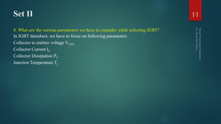 Set II
6. What are the various parameters we have to consider, while selecting IGBT?
In IGBT datasheet, we have to focus on following parameters
Collector to emitter voltage VCES
Collector Current IC
Collector Dissipation PC
Junction Temperature Tj
11
 