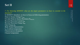 Set II
7. For Selecting MOSFET, what are the major parameters we have to consider in the
datasheet?
In MOSFET datasheet, we have to focus on following parameters:
Drain to Source Voltage VDSS
On state Drain to Source Resistance RDS(ON)
Reverse Recovery Current IRR
Reverse Recovery Charge QRR
Gate Charge QG
Body Diode Characteristics
ID at ambient temperature
Channel power dissipation
Channel temperature
12
 