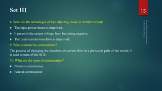 Set III
8. What are the advantages of free wheeling diode in rectifier circuit?
 The input power factor is improved.
 It prevents the output voltage from becoming negative.
 The Load current waveform is improved.
9. What is meant by commutation?
The process of changing the direction of current flow in a particular path of the circuit. It
is used to turn off the SCR.
10. What are the types of commutation?
 Natural commutation
 Forced commutation
13
 