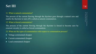Set III
11. What is natural commutation?
The process of the current flowing through the thyristor goes through a natural zero and
enable the thyristor to turn off is called as natural commutation.
12. What is forced commutation?
The process of the current flowing through the thyristor is forced to become zero by
external circuitry is called as forced commutation.
13. What are the types of commutation with respect to commutation process?
 Voltage commutated chopper
 Current commutated chopper
 Load commutated chopper
14
 