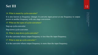 Set III
14. What is meant by cyclo-converter?
It is also known as frequency changer. It converts input power at one frequency to output
power at another frequency with one stage conversion.
15. What are the types of cyclo-converters?
Step up cyclo-converter
Step down cyclo-converter.
16. What is step down cyclo-converter?
It is the converter whose output frequency is less than the input frequency.
17. What is step up cyclo-converter ?
It is the converter whose output frequency is more than the input frequency.
15
 