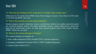 Set III
18. What does the Voltmeter in AC mode show? Is it RMS value or peak value?
Multimeter in AC mode shows RMS value of the voltage or current. Also when it is DC mode
it will show the RMS value only.
19. What is the necessity to use the special machines?
General purpose motors (Induction motors, synchronous motors) are neither precision speed
nor precision position motors. For many automated systems require high precise speed and
high precise positioning motors. In such cases special purpose motors like stepper motors,
PMDC motors etc. are used.
20. What are the control strategies of chopper?
The control strategies of chopper are
1. Pulse width modulation PWM (Variable TON, Constant frequency)
2. Frequency modulation (Constant TON or TOFF, Variable frequency)
3. Current Limit Control (CLC)
16
 