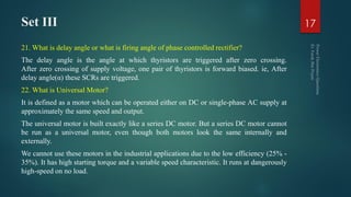 Set III
21. What is delay angle or what is firing angle of phase controlled rectifier?
The delay angle is the angle at which thyristors are triggered after zero crossing.
After zero crossing of supply voltage, one pair of thyristors is forward biased. ie, After
delay angle(α) these SCRs are triggered.
22. What is Universal Motor?
It is defined as a motor which can be operated either on DC or single-phase AC supply at
approximately the same speed and output.
The universal motor is built exactly like a series DC motor. But a series DC motor cannot
be run as a universal motor, even though both motors look the same internally and
externally.
We cannot use these motors in the industrial applications due to the low efficiency (25% -
35%). It has high starting torque and a variable speed characteristic. It runs at dangerously
high-speed on no load.
17
 