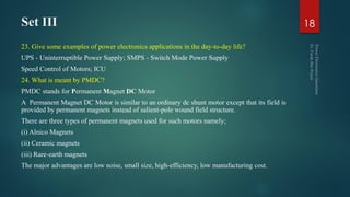 Set III
23. Give some examples of power electronics applications in the day-to-day life?
UPS - Uninterruptible Power Supply; SMPS - Switch Mode Power Supply
Speed Control of Motors; ICU
24. What is meant by PMDC?
PMDC stands for Permanent Magnet DC Motor
A Permanent Magnet DC Motor is similar to an ordinary dc shunt motor except that its field is
provided by permanent magnets instead of salient-pole wound field structure.
There are three types of permanent magnets used for such motors namely;
(i) Alnico Magnets
(ii) Ceramic magnets
(iii) Rare-earth magnets
The major advantages are low noise, small size, high-efficiency, low manufacturing cost.
18
 