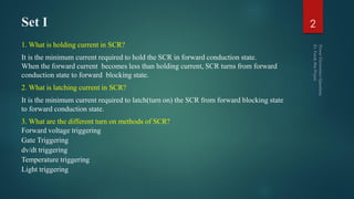 Set I
1. What is holding current in SCR?
It is the minimum current required to hold the SCR in forward conduction state.
When the forward current becomes less than holding current, SCR turns from forward
conduction state to forward blocking state.
2. What is latching current in SCR?
It is the minimum current required to latch(turn on) the SCR from forward blocking state
to forward conduction state.
3. What are the different turn on methods of SCR?
Forward voltage triggering
Gate Triggering
dv/dt triggering
Temperature triggering
Light triggering
2
 