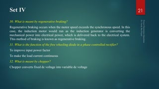 Set IV
30. What is meant by regenerative braking?
Regenerative braking occurs when the motor speed exceeds the synchronous speed. In this
case, the induction motor would run as the induction generator is converting the
mechanical power into electrical power, which is delivered back to the electrical system.
This method of braking is known as regenerative braking.
31. What is the function of the free wheeling diode in a phase controlled rectifier?
To improve input power factor
To make the load current continuous
32. What is meant by chopper?
Chopper converts fixed dc voltage into variable dc voltage
21
 