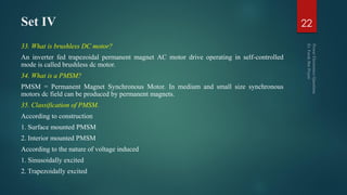 Set IV
33. What is brushless DC motor?
An inverter fed trapezoidal permanent magnet AC motor drive operating in self-controlled
mode is called brushless dc motor.
34. What is a PMSM?
PMSM = Permanent Magnet Synchronous Motor. In medium and small size synchronous
motors dc field can be produced by permanent magnets.
35. Classification of PMSM.
According to construction
1. Surface mounted PMSM
2. Interior mounted PMSM
According to the nature of voltage induced
1. Sinusoidally excited
2. Trapezoidally excited
22
 