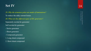 Set IV
39. Why the armature poles are made of laminations?
To reduce the eddy current losses.
40. What are the different types of DC generator?
Separately excited dc generator
Self excited dc generator
- Series generator
- Shunt generator
- Compound generator
1. Long shunt compound
2. Short shunt compound
24
 