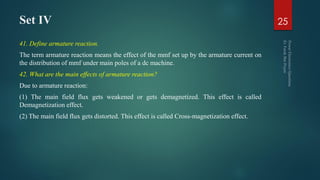 Set IV
41. Define armature reaction.
The term armature reaction means the effect of the mmf set up by the armature current on
the distribution of mmf under main poles of a dc machine.
42. What are the main effects of armature reaction?
Due to armature reaction:
(1) The main field flux gets weakened or gets demagnetized. This effect is called
Demagnetization effect.
(2) The main field flux gets distorted. This effect is called Cross-magnetization effect.
25
 