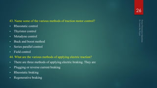 43. Name some of the various methods of traction motor control?
 Rheostatic control
 Thyristor control
 Metadyne control
 Buck and boost method
 Series parallel control
 Field control
44. What are the various methods of applying electric traction?
 There are three methods of applying electric braking. They are
 Plugging or reverse current braking
 Rheostatic braking
 Regenerative braking
26
 