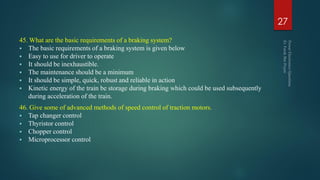 45. What are the basic requirements of a braking system?
 The basic requirements of a braking system is given below
 Easy to use for driver to operate
 It should be inexhaustible.
 The maintenance should be a minimum
 It should be simple, quick, robust and reliable in action
 Kinetic energy of the train be storage during braking which could be used subsequently
during acceleration of the train.
46. Give some of advanced methods of speed control of traction motors.
 Tap changer control
 Thyristor control
 Chopper control
 Microprocessor control
27
 