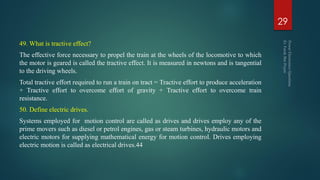 49. What is tractive effect?
The effective force necessary to propel the train at the wheels of the locomotive to which
the motor is geared is called the tractive effect. It is measured in newtons and is tangential
to the driving wheels.
Total tractive effort required to run a train on tract = Tractive effort to produce acceleration
+ Tractive effort to overcome effort of gravity + Tractive effort to overcome train
resistance.
50. Define electric drives.
Systems employed for motion control are called as drives and drives employ any of the
prime movers such as diesel or petrol engines, gas or steam turbines, hydraulic motors and
electric motors for supplying mathematical energy for motion control. Drives employing
electric motion is called as electrical drives.44
29
 