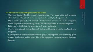 52. What are various advantages of electrical drives?
 They are having flexible control characteristics. The study state and dynamic
characteristics of electrical drives can be shaped to satisfy load requirements.
 Drives can be provided with automatic fault detection systems. PLCs and computers
can be employed to automatically control the drive operations in a desired sequence.
 Drives are available in wide range of speed, power and torque.
 Control gear required for speed control, starting and braking is usually simple and easy
to operate.
 It can operate in all the four quadrants of speed - torque plane. Electric braking gives
smooth deceleration and increases life of the equipment compared to other forms of
braking.
31
 