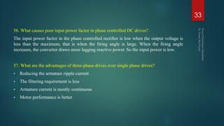 56. What causes poor input power factor in phase controlled DC drives?
The input power factor in the phase controlled rectifier is low when the output voltage is
less than the maximum, that is when the firing angle is large. When the firing angle
increases, the converter draws more lagging reactive power. So the input power is low.
57. What are the advantages of three-phase drives over single phase drives?
 Reducing the armature ripple current
 The filtering requirement is less
 Armature current is mostly continuous
 Motor performance is better
33
 