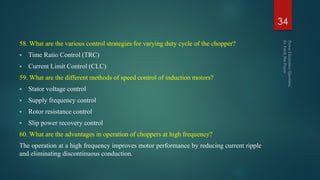 58. What are the various control strategies for varying duty cycle of the chopper?
 Time Ratio Control (TRC)
 Current Limit Control (CLC)
59. What are the different methods of speed control of induction motors?
 Stator voltage control
 Supply frequency control
 Rotor resistance control
 Slip power recovery control
60. What are the advantages in operation of choppers at high frequency?
The operation at a high frequency improves motor performance by reducing current ripple
and eliminating discontinuous conduction.
34
 