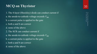 MCQ on Thyristor
1. The 4-layer (Shockley) diode can conduct current if
a. the anode-to-cathode voltage exceeds VBR
b. a current pulse is applied to the gate
c. both a and b are correct
d. none of the above
2. The SCR can conduct current if
a. the anode-to-cathode voltage exceeds VBR
b. a current pulse is applied to the gate
c. both a and b are correct
d. none of the above
35
 