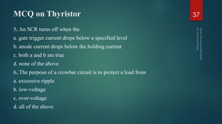 MCQ on Thyristor
5. An SCR turns off when the
a. gate trigger current drops below a specified level
b. anode current drops below the holding current
c. both a and b are true
d. none of the above
6. The purpose of a crowbar circuit is to protect a load from
a. excessive ripple
b. low-voltage
c. over-voltage
d. all of the above
37
 