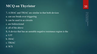 MCQ on Thyristor
7. A DIAC and TRIAC are similar in that both devices
a. can use break-over triggering
b. can be used in ac circuits
c. are bidirectional
d. all of the above
8. A device that has an unstable negative resistance region is the
a. UJT
b. DIAC
c. TRIAC
d. SCS
38
 