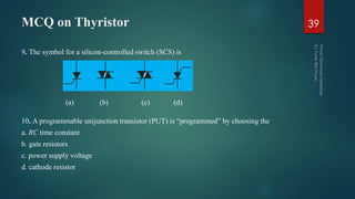 MCQ on Thyristor
9. The symbol for a silicon-controlled switch (SCS) is
10. A programmable unijunction transistor (PUT) is “programmed” by choosing the
a. RC time constant
b. gate resistors
c. power supply voltage
d. cathode resistor
39
(a) (b) (c) (d)
 