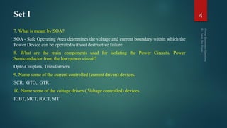 Set I
7. What is meant by SOA?
SOA - Safe Operating Area determines the voltage and current boundary within which the
Power Device can be operated without destructive failure.
8. What are the main components used for isolating the Power Circuits, Power
Semiconductor from the low-power circuit?
Opto-Couplers, Transformers
9. Name some of the current controlled (current driven) devices.
SCR, GTO, GTR
10. Name some of the voltage driven ( Voltage controlled) devices.
IGBT, MCT, IGCT, SIT
4
 