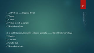 11. An SCR is a ...... triggered device
(1) Voltage
(2) Current
(3) Voltage as well as current
(4) None of the above
12. In an SCR circuit, the supply voltage is generally ......... that of breakover voltage
(1) Equal to
(2) Less than
(3) Greater than
(4) None of the above
41
 