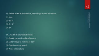 13. When an SCR is turned on, the voltage across it is about ..........
(1) zero
(2) 10 V
(3) 0.1 V
(4) 1V
14. . An SCR is turned off when
(1) Anode current is reduced to zero
(2) Gate voltage is reduced to zero
(3) Gate is reverse biased
(4) None of the above
42
 